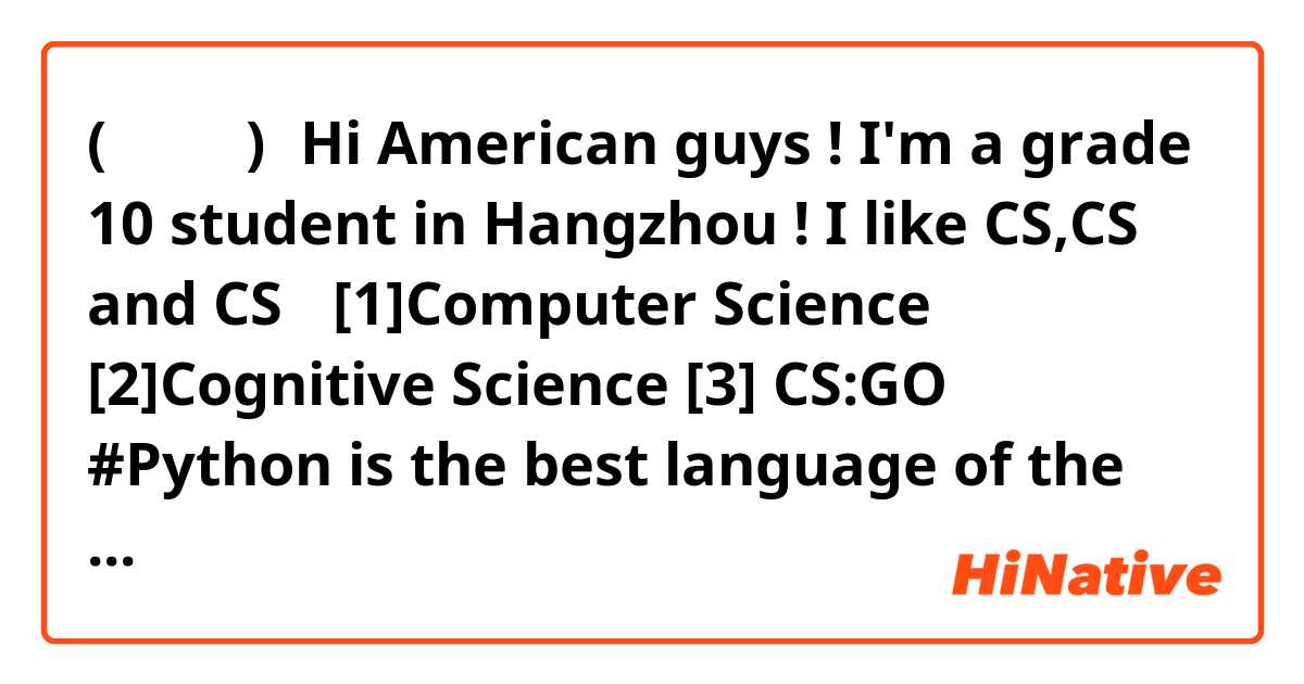 (。・∀・)ノHi American guys ! I'm a grade 10 student in Hangzhou !
I like CS,CS and CS！
 [1]Computer Science [2]Cognitive Science [3] CS:GO
 #Python is the best language of the world!!!
Do you wanna be my language-learning friends? 
#Both natural language and computer language are OK!
I'm a chinese so I can teach you native Mandarin. 
Don`t worry, the 5G can not spread COVID-19. (/▽＼)
#Sorry my Grammer and spoken English are suck.（；´д｀）
Add me on WeChat:koriki13913314533