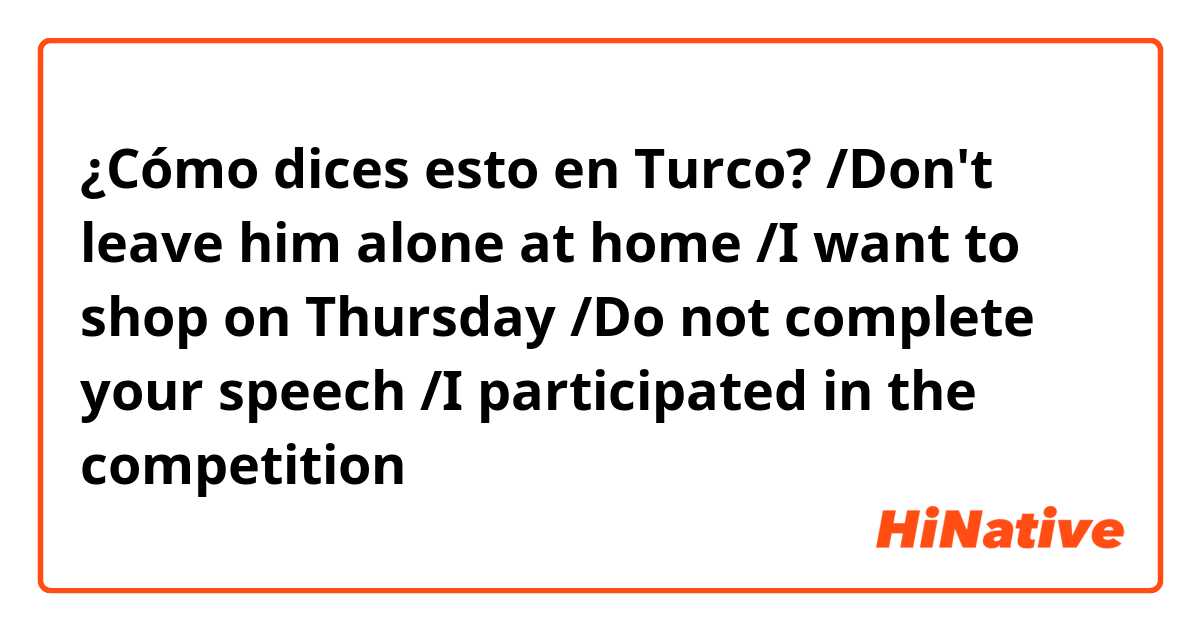 ¿Cómo dices esto en Turco? /Don't leave him alone at home /I want to shop on Thursday /Do not complete your speech /I participated in the competition