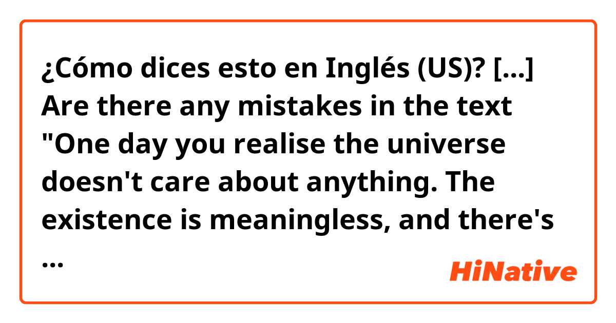 ¿Cómo dices esto en Inglés (US)? [...] Are there any mistakes in the text "One day you realise the universe doesn't care about anything. The existence is meaningless, and there's nothing to deal with it. No matter why, just because it is. And you get free."?