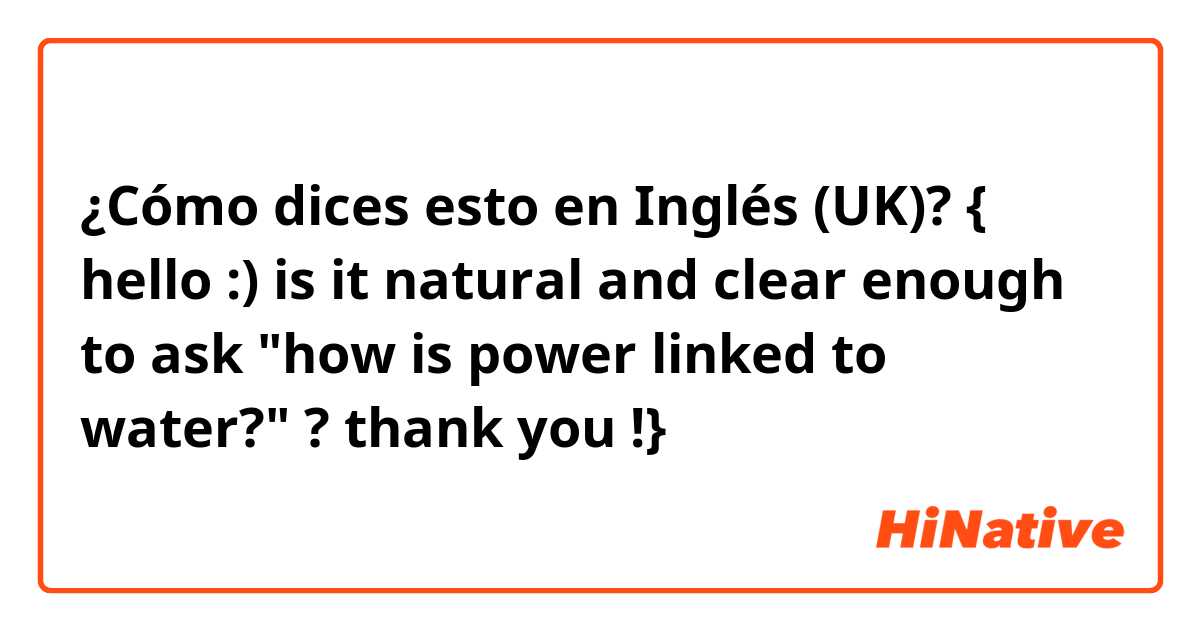 ¿Cómo dices esto en Inglés (UK)? { hello :) is it natural and clear enough to ask "how is power linked to water?" ? 
thank you !}