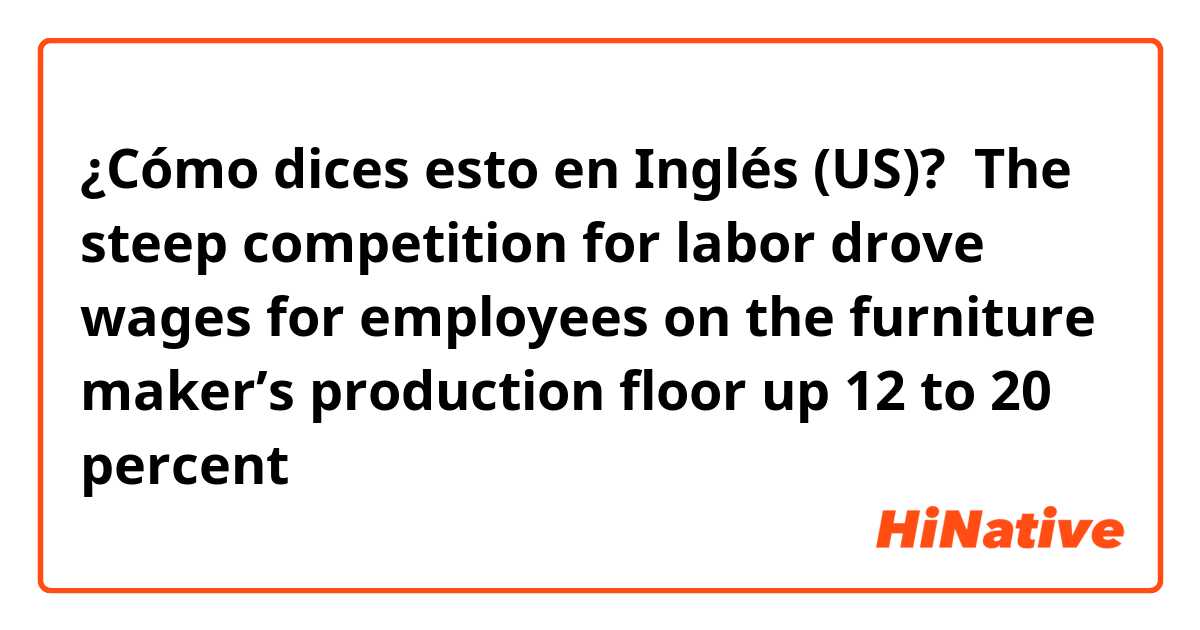 ¿Cómo dices esto en Inglés (US)?  The steep competition for labor drove wages for employees on the furniture maker’s production floor up 12 to 20 percent

