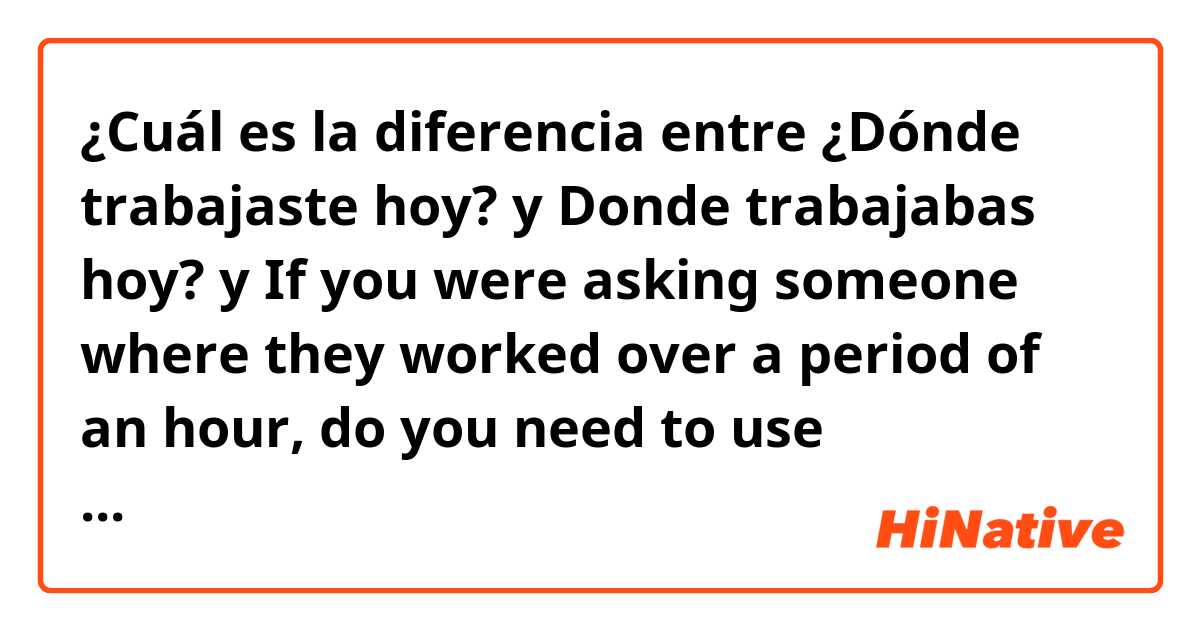 ¿Cuál es la diferencia entre  ¿Dónde trabajaste hoy? y Donde trabajabas hoy? y If you were asking someone where they worked over a period of an hour, do you need to use “trabajabas” instead of “trabajaste”? ?