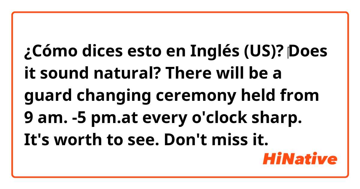 ¿Cómo dices esto en Inglés (US)? ‎Does it sound natural? 
There will be a guard changing ceremony held from 9 am. -5 pm.at every o'clock sharp. It's worth to see.  Don't miss it. 