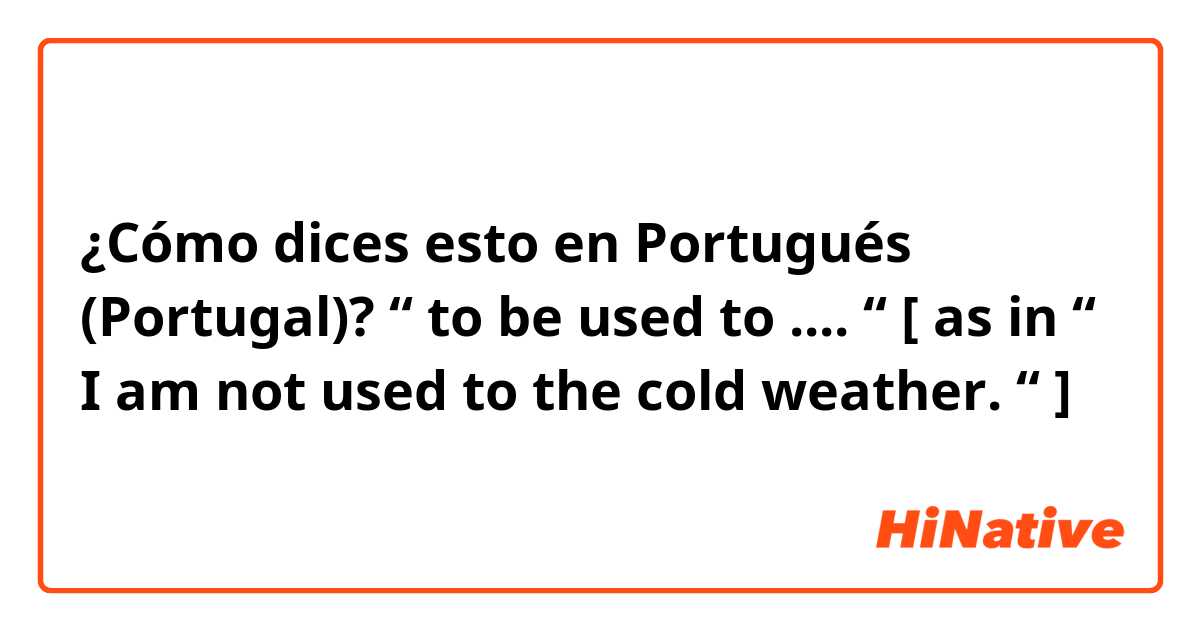 ¿Cómo dices esto en Portugués (Portugal)? “ to be used to .... “ [ as in “ I am not used to the cold weather. “ ]