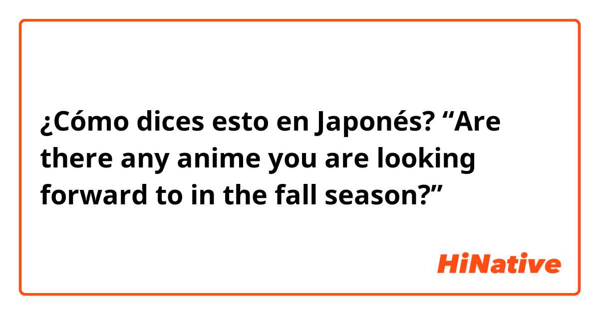 ¿Cómo dices esto en Japonés? “Are there any anime you are looking forward to in the fall season?”