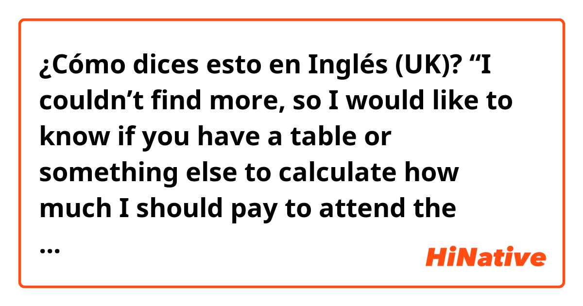 ¿Cómo dices esto en Inglés (UK)? “I couldn’t find more, so I would like to know if you have a table or something else to calculate how much I should pay to attend the school” is it normal?