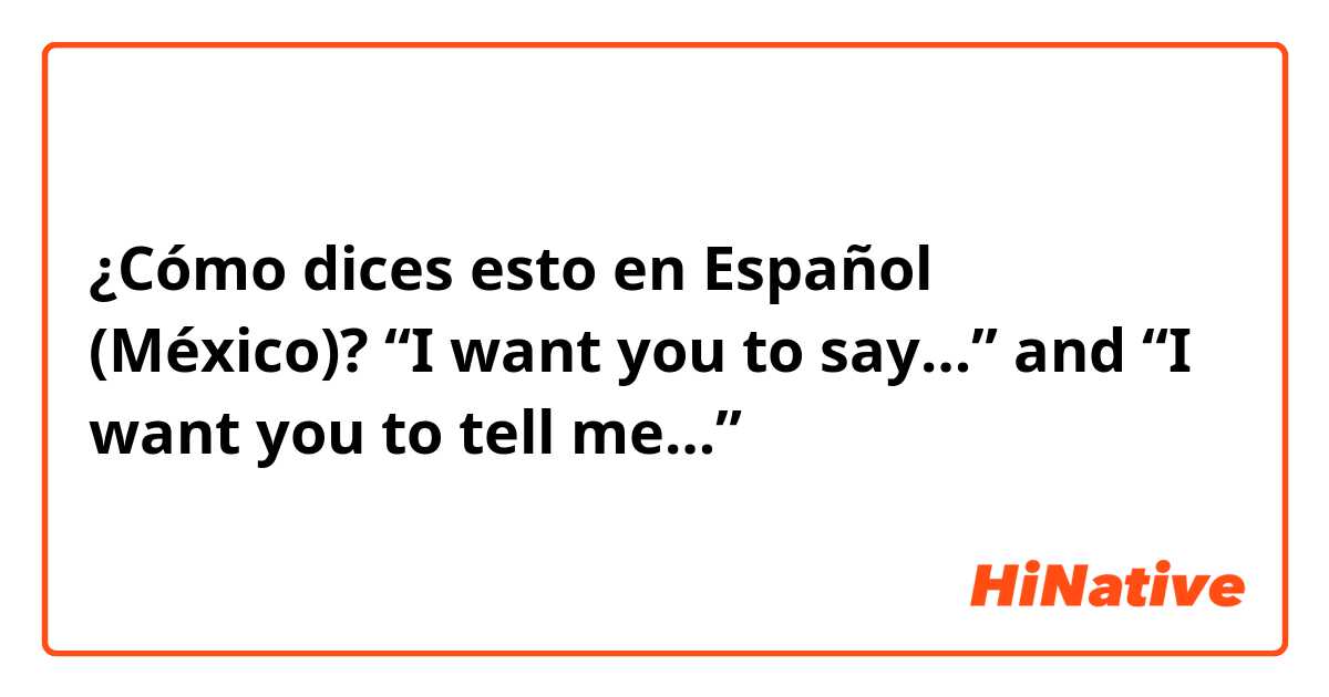 ¿Cómo dices esto en Español (México)? “I want you to say…” and “I want you to tell me…”