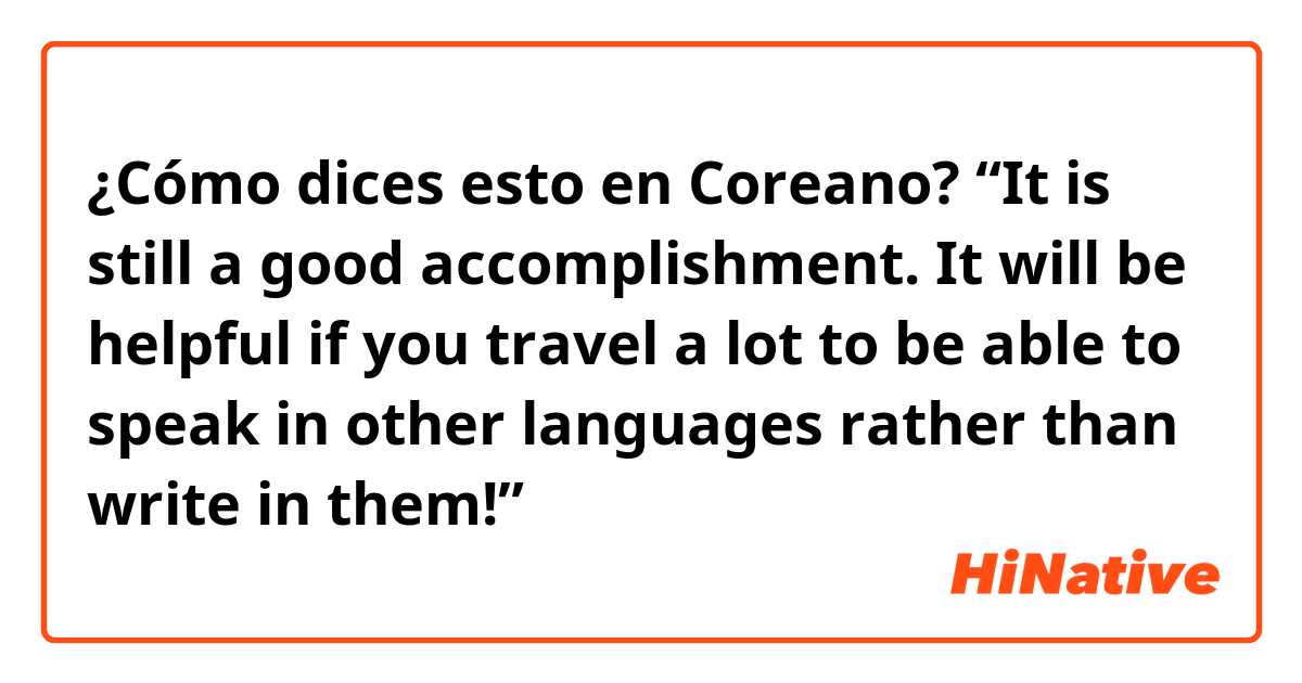 ¿Cómo dices esto en Coreano?  “It is still a good accomplishment. It will be helpful if you travel a lot to be able to speak in other languages rather than write in them!” 