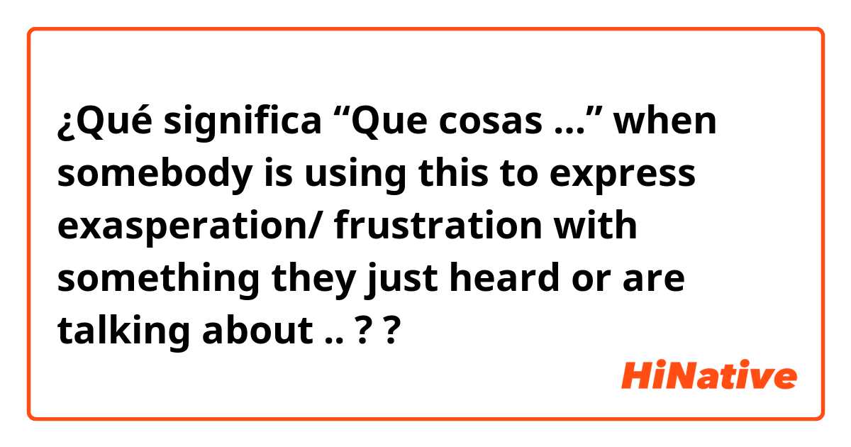 ¿Qué significa “Que cosas …” when somebody is using this to express exasperation/ frustration with something they just heard or are talking about .. ??