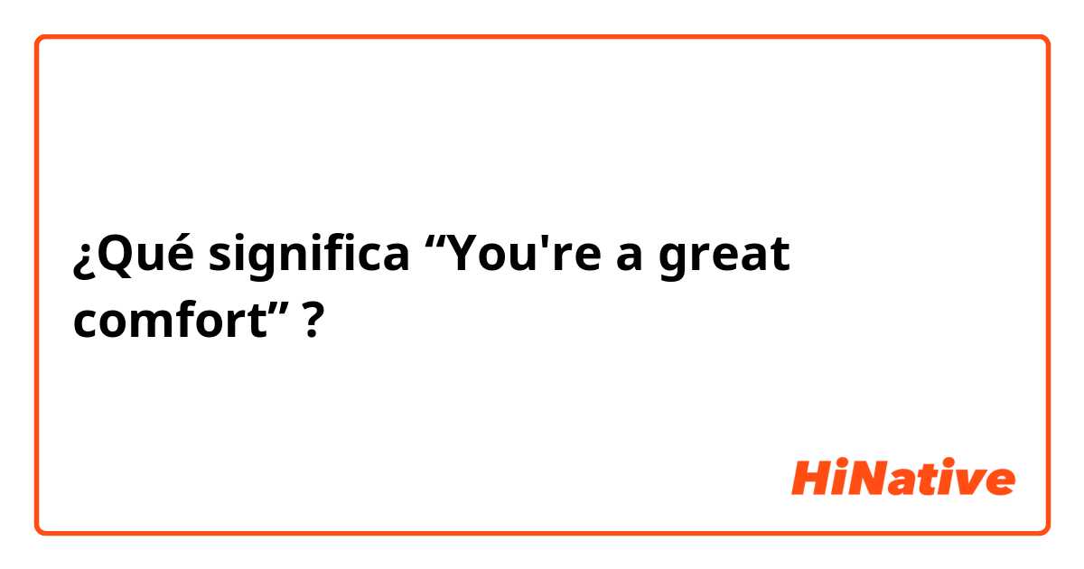 ¿Qué significa “You're a great comfort”?