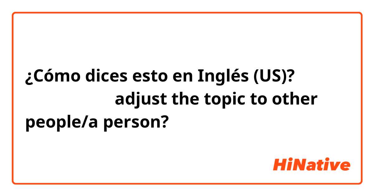 ¿Cómo dices esto en Inglés (US)? 　　話を合わせる（adjust the topic to other people/a person?）