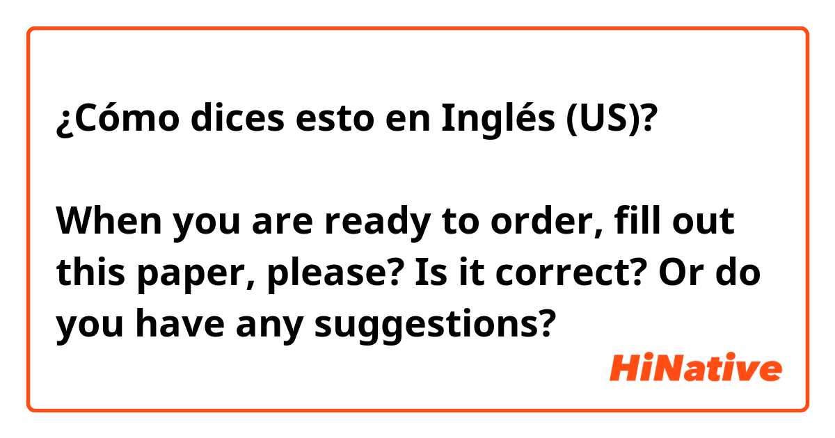 ¿Cómo dices esto en Inglés (US)? ご注文が決まりましたら、こちらの紙に記入してください。

When you are ready to order, fill out this paper, please?

Is it correct? Or do you have any suggestions?