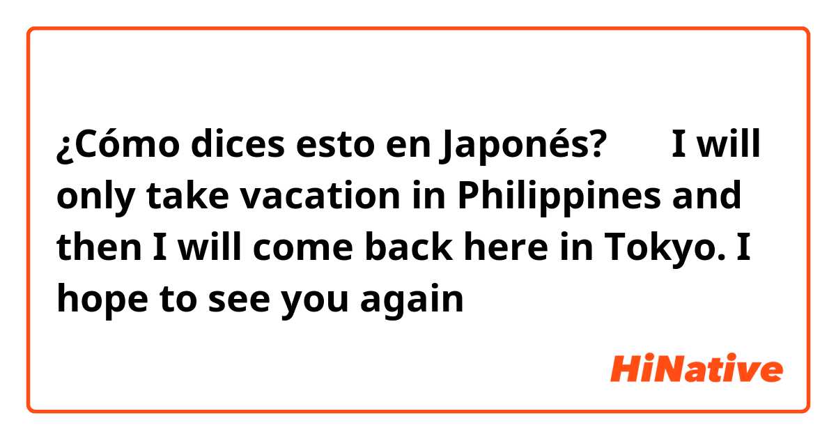 ¿Cómo dices esto en Japonés? 先生 I will only take vacation in Philippines and then I will come back here in Tokyo. I hope to see you again 