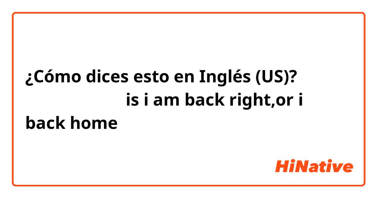 ¿Cómo dices esto en Inglés (US)? 我回家了，我回来了，is i am back right,or i back home