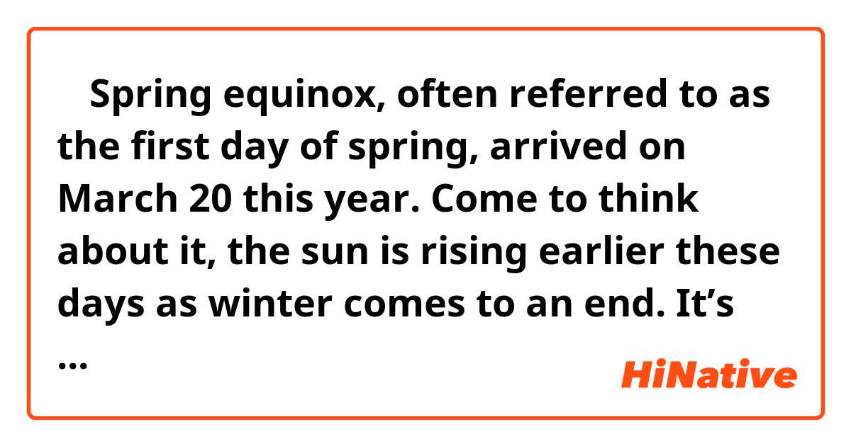 ◼︎ Spring equinox, often referred to as the first day of spring, arrived on March 20 this year. Come to think about it, the sun is rising earlier these days as winter comes to an end. It’s no wonder it’s getting warmer and warmer.

An equinox is either of the two days, six months apart, when day and night are of equal length.

In Japan, both spring and autumnal equinoxes are celebrated as national holidays. By convention, people usually visit the graves of their deceased family members or ancestors these times of the year.

Equinoxes bring nearly perfect balance of daytime and nighttime. The sun rises from due East and sets in due West. It’s been considered that when the sun sets in due West, this mortal world can connect to the heaven, a place called “Gokuraku-Joudo,” where the deceased live.
That’s why people visit their family graves and pray on these equinoxes.

In terms of traditional food, there is a custom to have sweets called “bota-mochi” on spring equinox, and “ohagi” on autumnal one. Both sweets are basically made of rice, azuki beans, and sugar.

To tell the truth, both “bota-mochi” and “ohagi” are the same food, or very similar ones. We just call the identical food or very similar ones as “bota-mochi” in spring, and as “ohagi” in autumn, associated with their seasonal flower. For “Botan,” which means peony, blooms in spring, and “hagi” or lespedeza is a flower of autumn.

The reason people make use of azuki beans is that in Japan, the red color of azuki beans is considered to ward off evil spirits.


By the way, the following pictures are what “bota-mochi” and “ohagi” look like. Actually, I can’t tell which is which.
As you can see in the pictures, they are basically the same food that are called two different ways depending on the seasons.
However, the texture of the red beans could be a little bit different. One could be paste, and the other could be roughly mashed paste. For that reason, I avoided saying that they are exactly the same just in case.

● Bota-mochi
https://www.google.com/search?q=%E3%81%BC%E3%81...

● Ohagi
https://www.google.com/search?q=%E3%81%8A%E3%81...

————
Would you tell me if the sentences above are correct?

☘You don't have to change the sentences just for your preference unless they definitely need to be corrected. Thank you for understanding.☘

🚨 “Please only write the parts (minimum parts), not the whole sentence”
Would you just write down your correction, “only the parts you corrected, not the whole sentence”? If you jot down the whole sentence, it’s not clear where the target parts are. Thank you for understanding.
