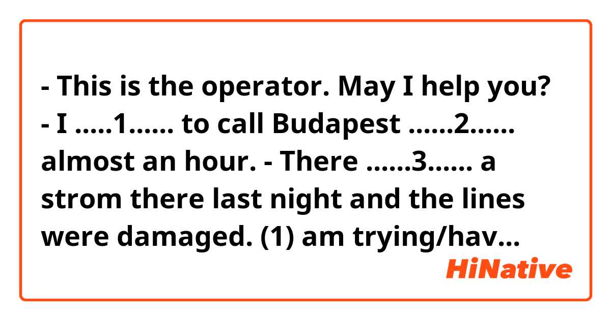 - This is the operator. May I help you?
- I .....1...... to call Budapest ......2...... almost an hour.
- There ......3...... a strom there last night and the lines were damaged.

(1) am trying/have been trying/try

(2) since/already/for

(3) has been/was/is
