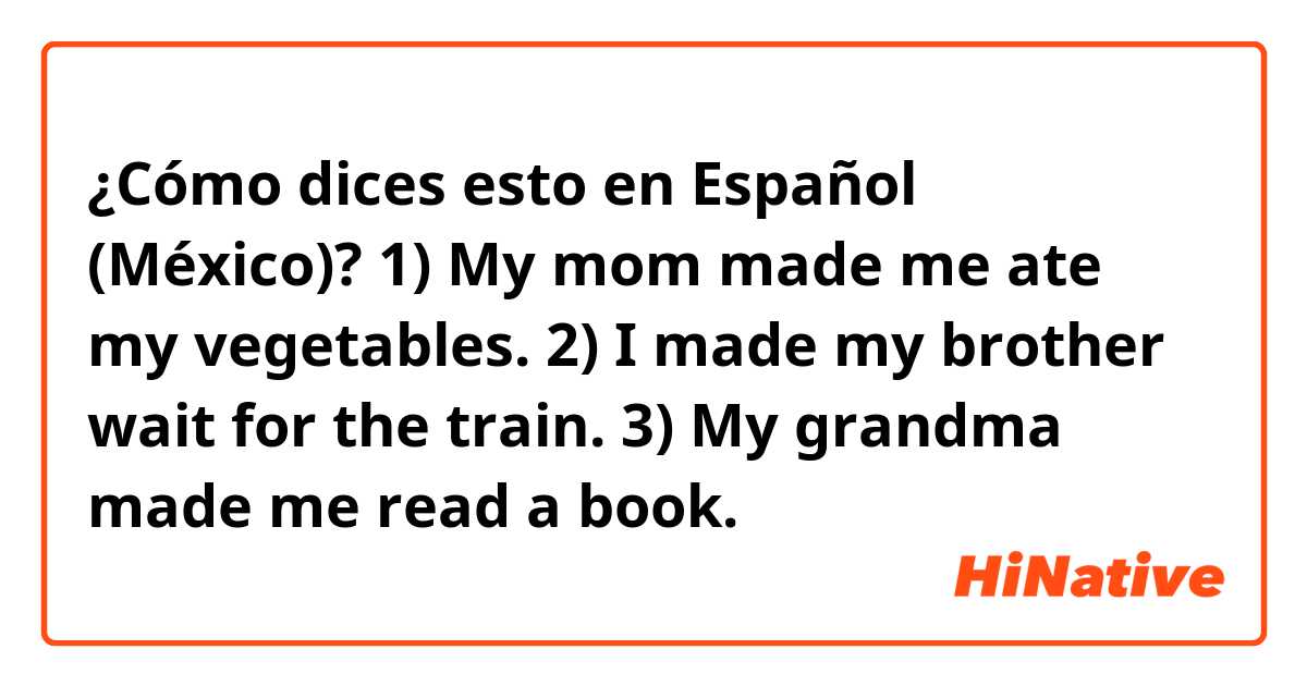 ¿Cómo dices esto en Español (México)? 1) My mom made me ate my vegetables.

2) I made my brother wait for the train.

3) My grandma made me read a book.