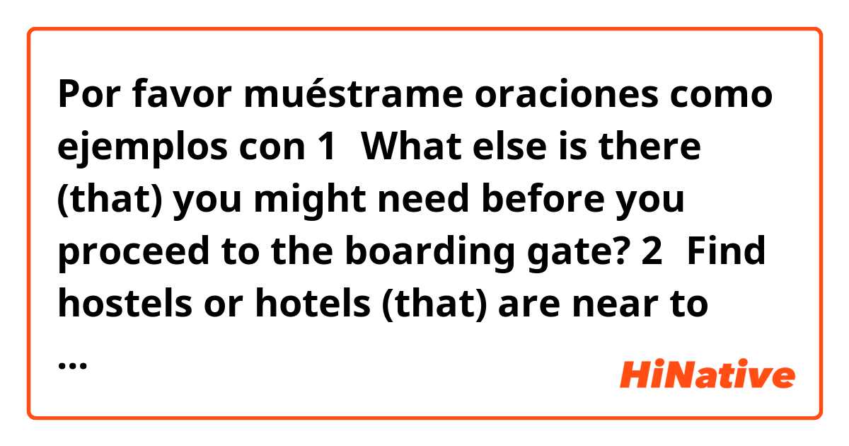 Por favor muéstrame oraciones como ejemplos con 1、What else is there (that) you might need before you proceed to the boarding gate?
2、Find hostels or hotels (that) are near to the attractions or locations that you want to see。
Can you tell me how to use the word "that" as above.