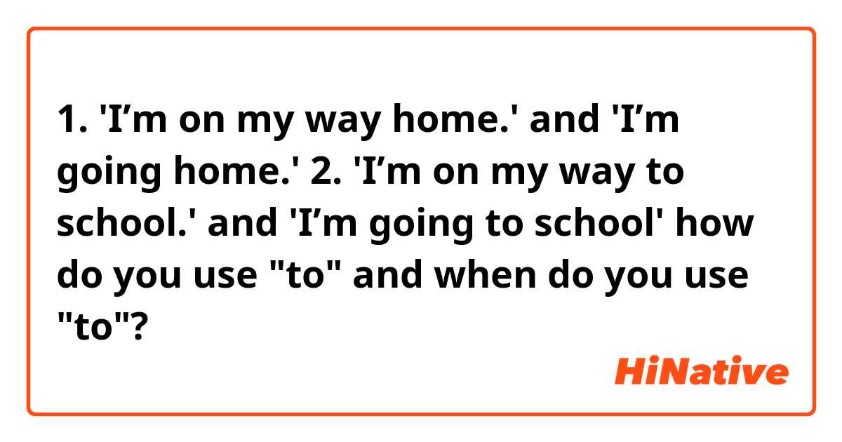 1. 'I’m on my way home.' and 'I’m going home.'  2. 'I’m on my way to school.' and 'I’m going to school' 

how do you use "to" and when do you use "to"?