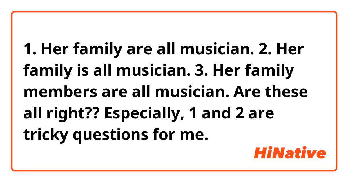 1. Her family are all musician.
2. Her family is all musician.
3. Her family members are all musician.

Are these all right??
Especially, 1 and 2 are tricky questions for me.
