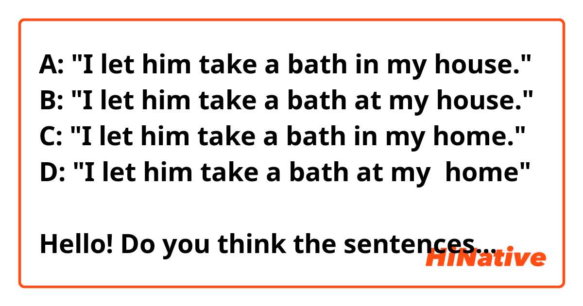 A: "I let him take a bath in my house."
B: "I let him take a bath at my house."
C: "I let him take a bath in my home."
D: "I let him take a bath at my  home"

Hello! Do you think the sentences above sound natural? Thank you. 
