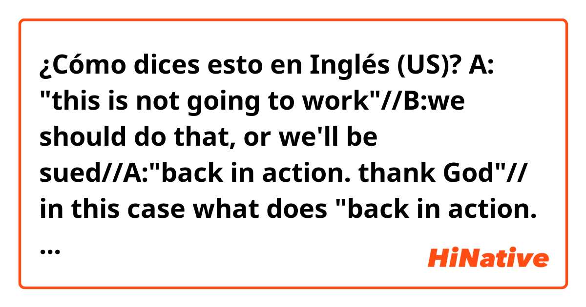 ¿Cómo dices esto en Inglés (US)? A: "this is not going to work"//B:we should do that, or we'll be sued//A:"back in action. thank God"// in this case what does "back in action. thank God" mean?