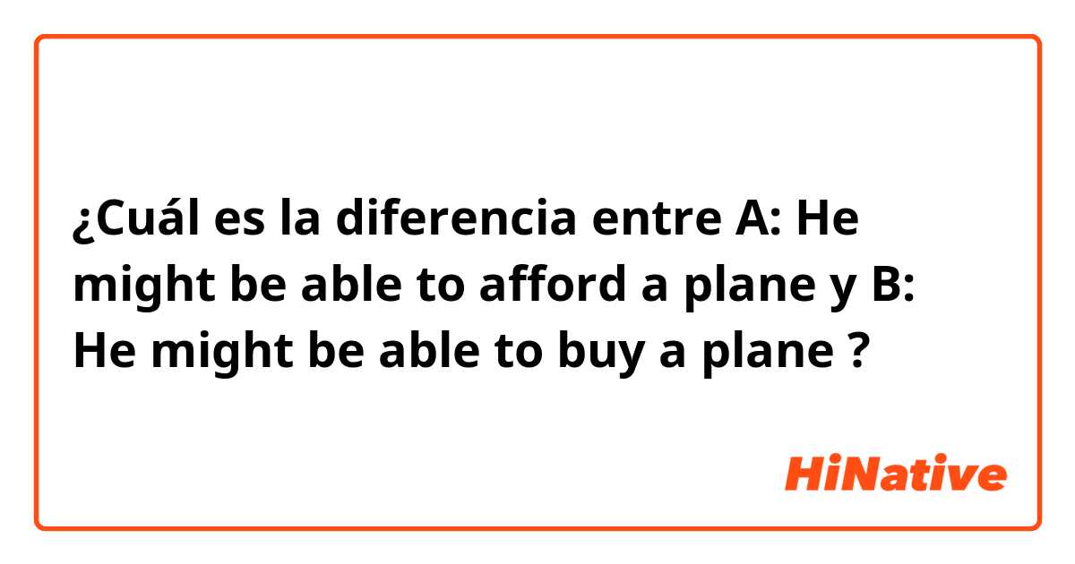 ¿Cuál es la diferencia entre A: He might be able to afford a plane  y B: He might be able to buy a plane  ?