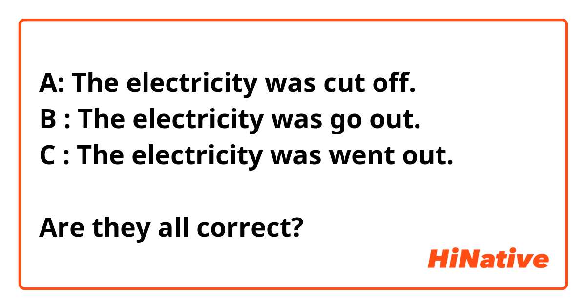 A: The electricity was cut off.
B : The electricity was go out.
C : The electricity was went out.

Are they all correct?