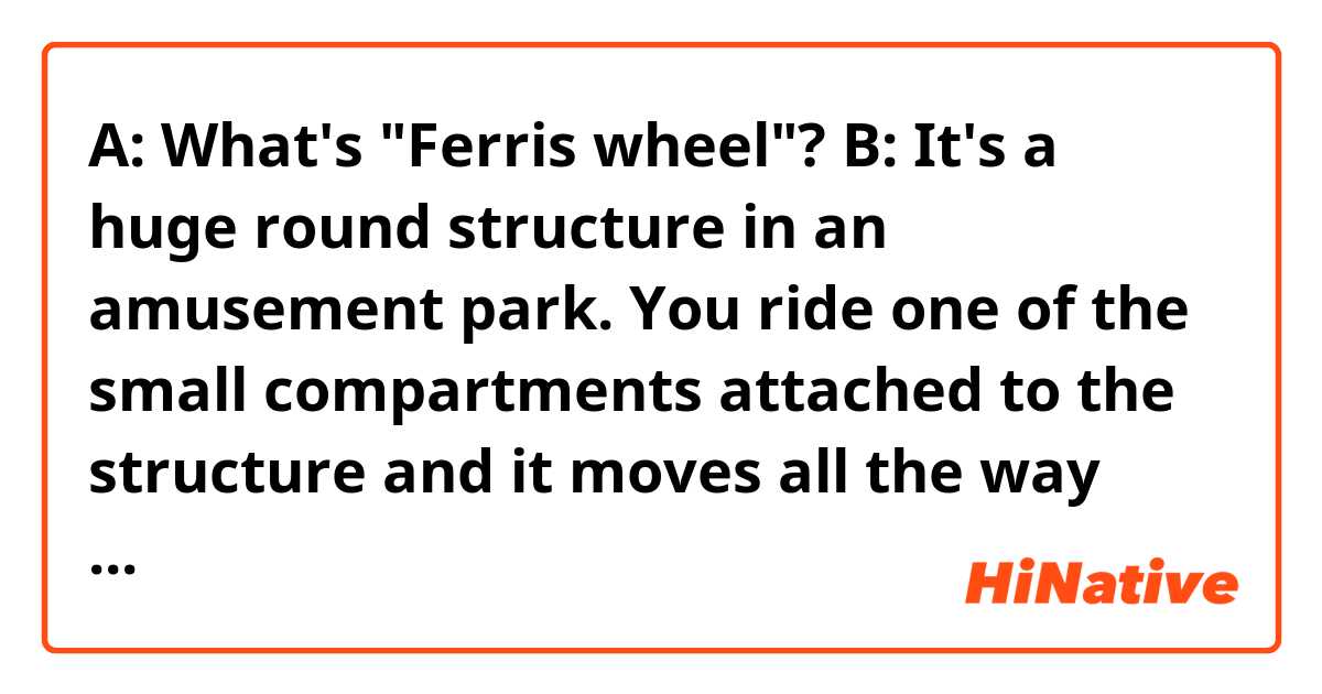 A: What's "Ferris wheel"?
B: It's a huge round structure in an amusement park. You ride one of the small compartments attached to the structure and it moves all the way around and come back to the ground."

Hello! Do you think the sentences in the conversation sounds OK? Thank you.
