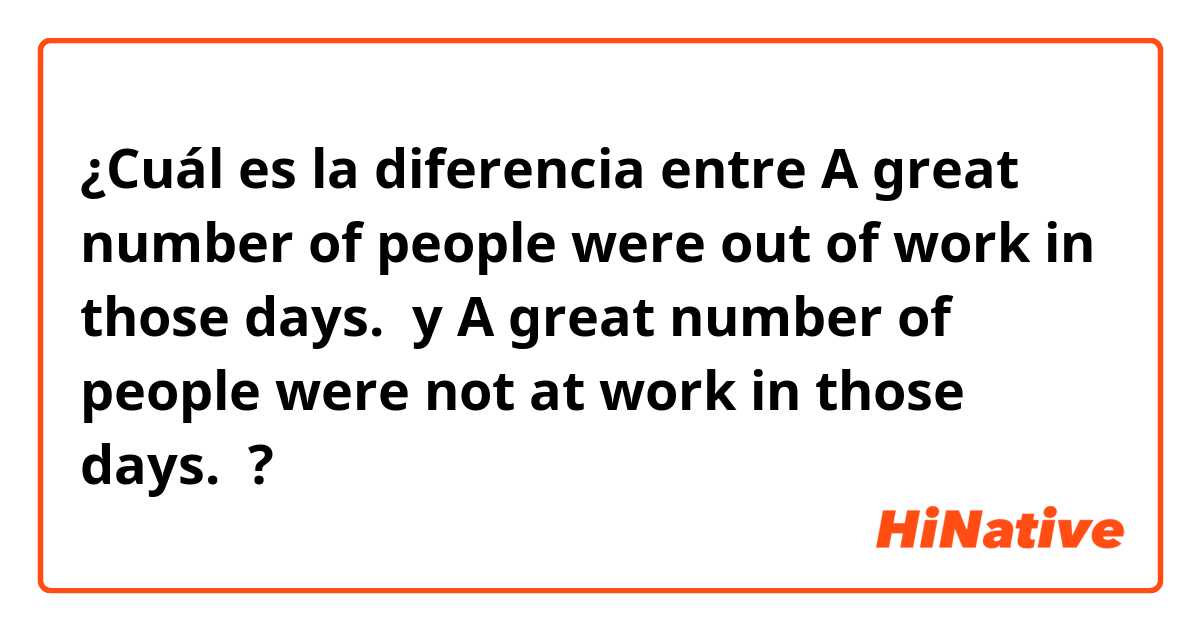 ¿Cuál es la diferencia entre A great number of people were out of work in those days.  y A great number of people were not  at work in those days.  ?
