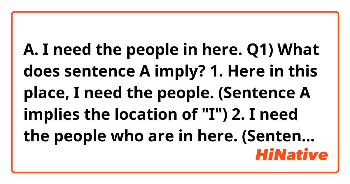 A. I need the people in here.

Q1) What does sentence A imply?

1. Here in this place, I need the people. (Sentence A implies the location of "I")
2. I need the people who are in here. (Sentence A implies the location of the people)
3. Sentence A can imply either 1 or 2 according to context.

Q2) Is sentence A correct English even if sentence A implies the location of "I" ?

My answers.

A1) Yes.
A2) Yes.

Would you answer two questions separately?