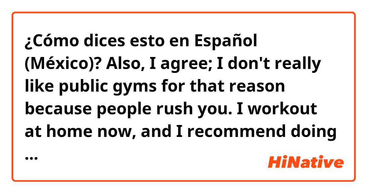 ¿Cómo dices esto en Español (México)? Also, I agree; I don't really like public gyms for that reason because people rush you. I workout at home now, and I recommend doing that if you have a tough time at the gym. It's easier to focus