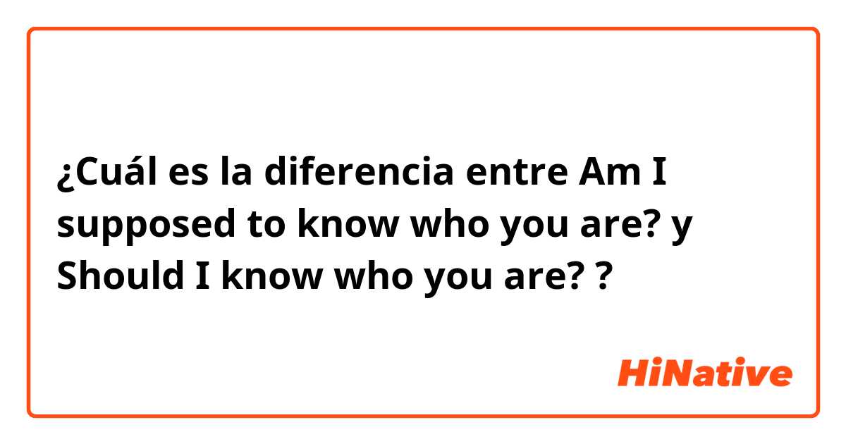 ¿Cuál es la diferencia entre Am I supposed to know who you are? y Should I know who you are? ?