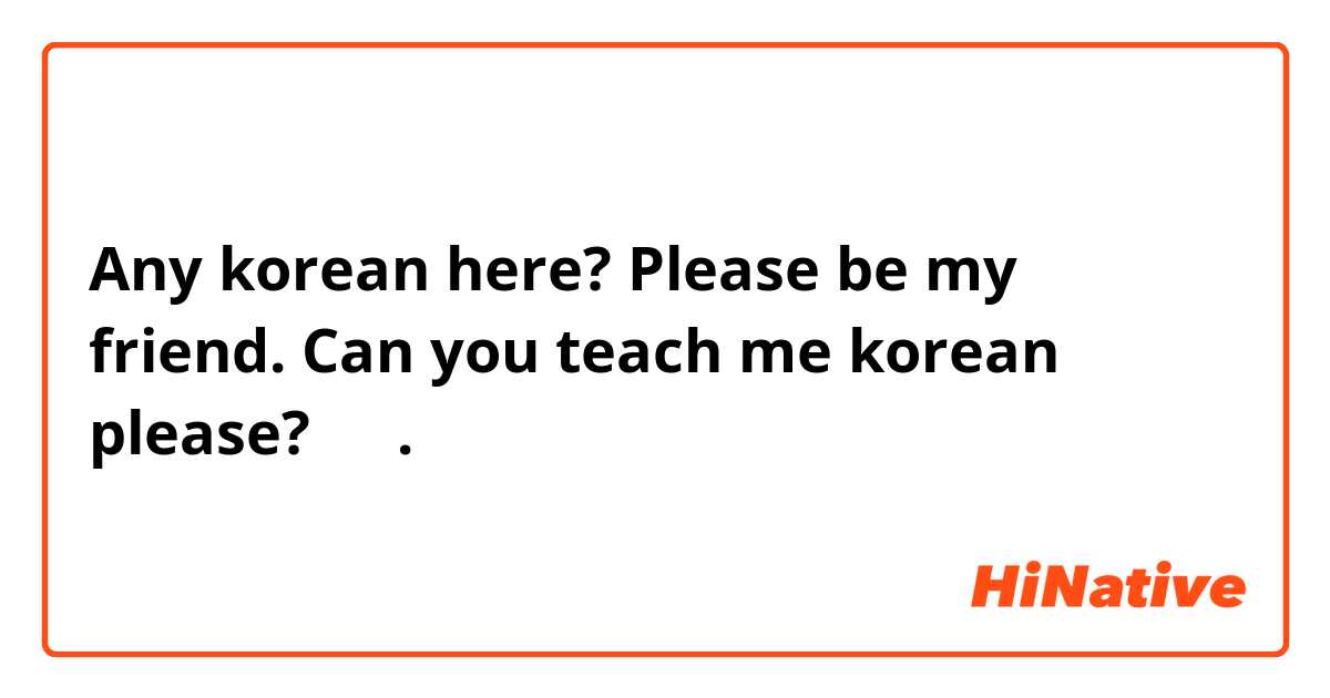 Any korean here? Please be my friend. Can you teach me korean please? 제발.