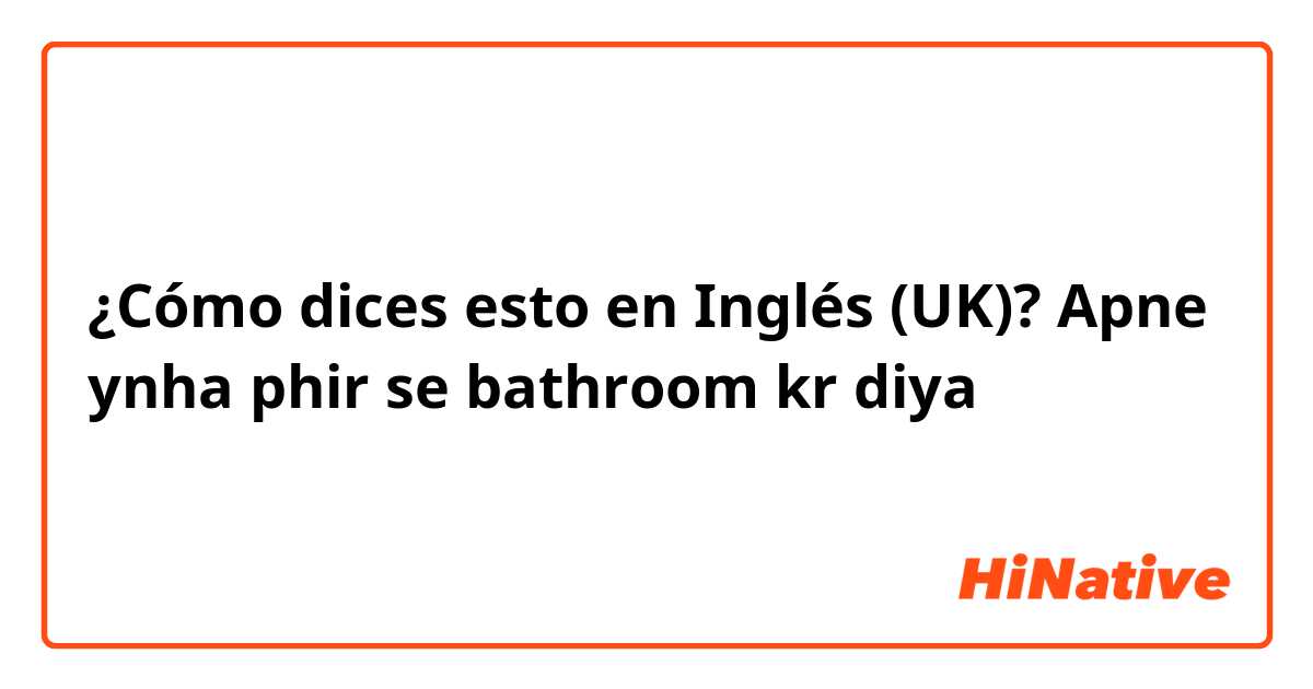 ¿Cómo dices esto en Inglés (UK)? Apne ynha phir se bathroom kr diya