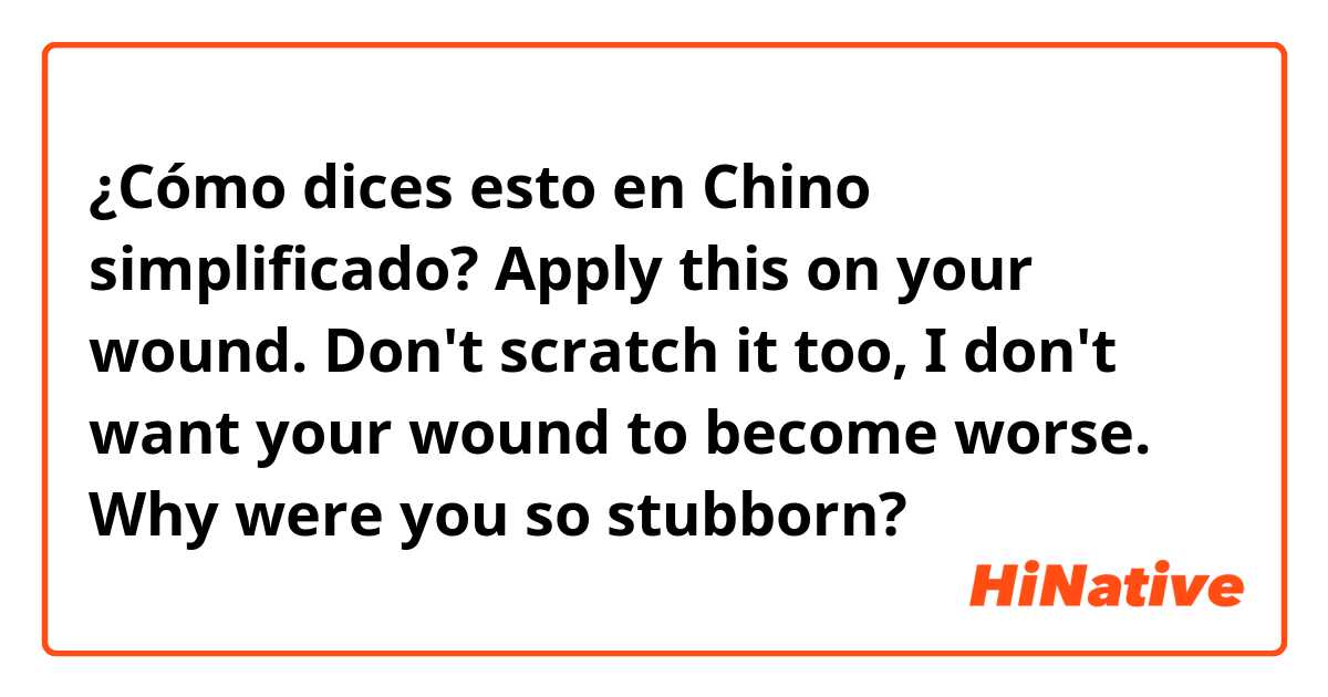 ¿Cómo dices esto en Chino simplificado? Apply this on your wound. Don't scratch it too, I don't want your wound to become worse. Why were you so stubborn?