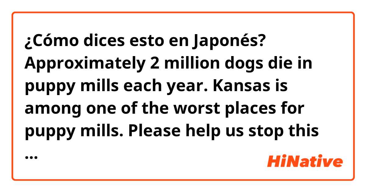 ¿Cómo dices esto en Japonés? Approximately 2 million dogs die in puppy mills each year. Kansas is among one of the worst places for puppy mills. Please help us stop this tragic commercial practice from continuing.