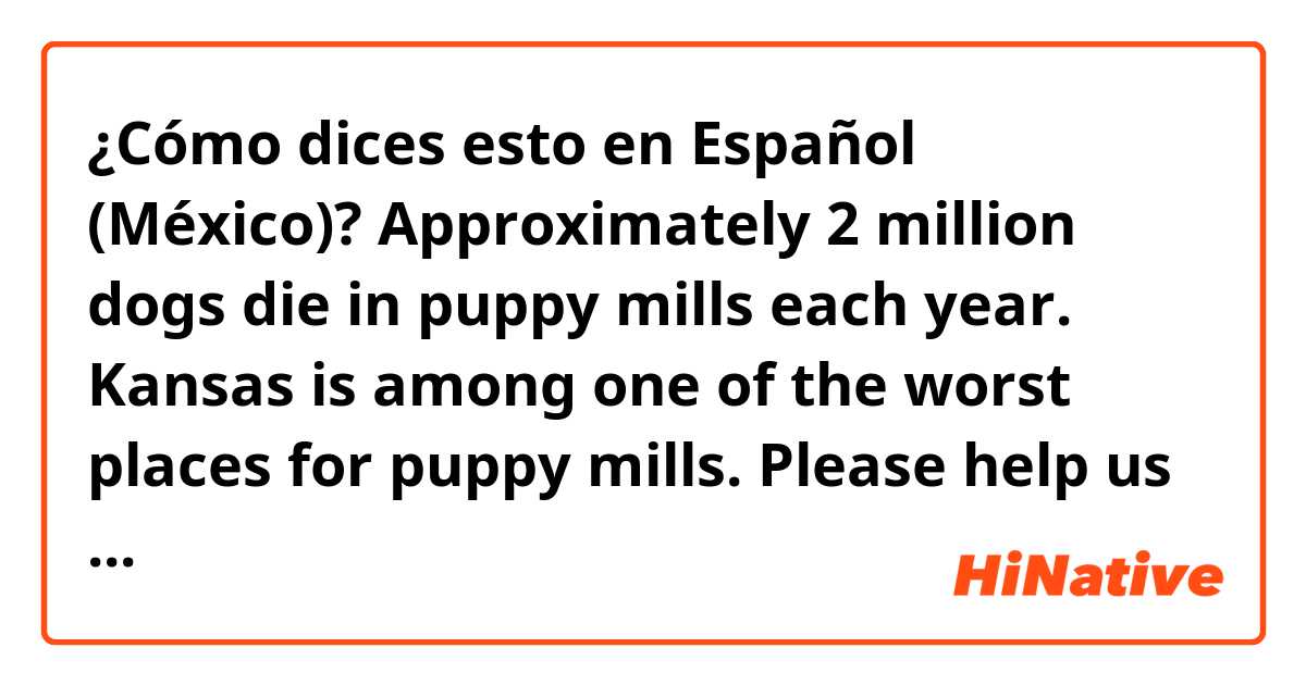 ¿Cómo dices esto en Español (México)? Approximately 2 million dogs die in puppy mills each year. Kansas is among one of the worst places for puppy mills. Please help us stop this tragic commercial practice from continuing.

