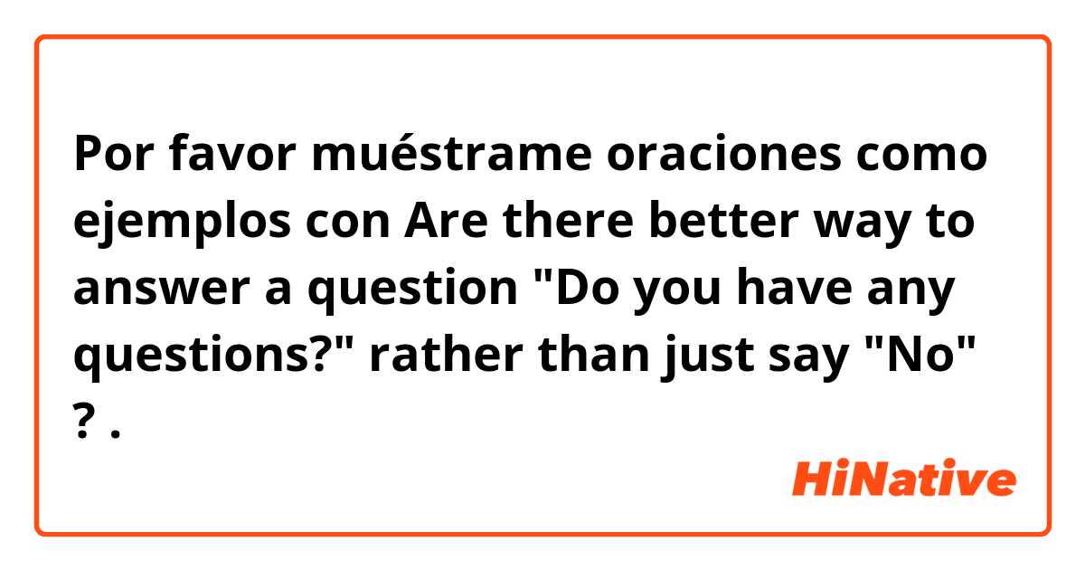 Por favor muéstrame oraciones como ejemplos con Are there better way to answer a question "Do you have any questions?" rather than just say "No" ?.