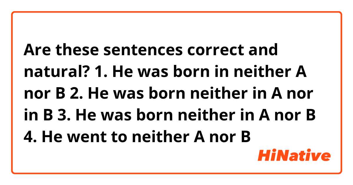 Are these sentences correct and natural?
1. He was born in neither A nor B
2. He was born neither in A nor in B
3. He was born neither in A nor B
4. He went to neither A nor B