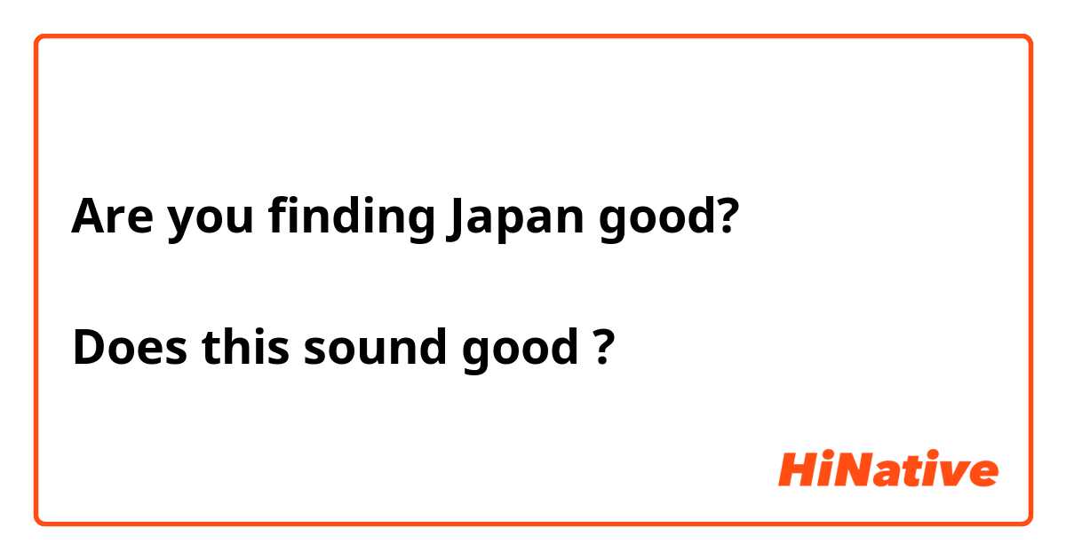 Are you finding Japan good?

Does this sound good ?
