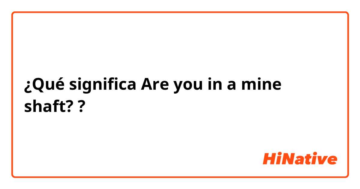 ¿Qué significa Are you in a mine shaft??