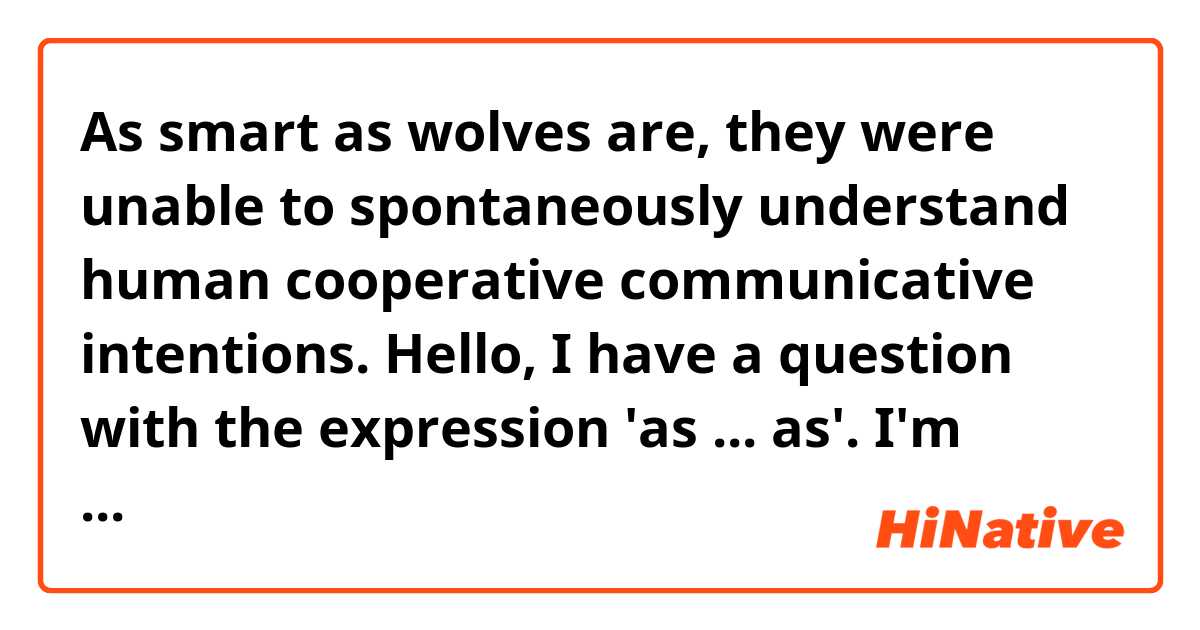 As smart as wolves are, they were unable to spontaneously understand human cooperative communicative intentions. 

Hello, I have a question with the expression 'as ... as'. 
I'm taught we use this in comparision with something else about quality or quantity but I think the sentence above is using this expression in a different way. Can somebody give me some explanation? 