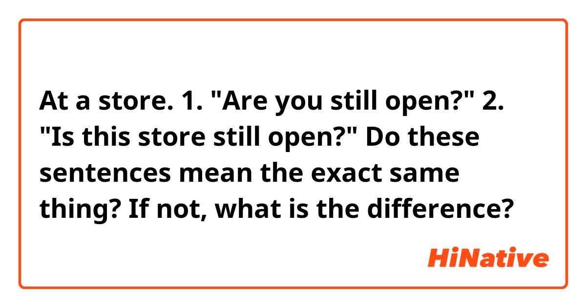 At a store.

1. "Are you still open?"
2. "Is this store still open?"

Do these sentences mean the exact same thing?  If not, what is the difference?