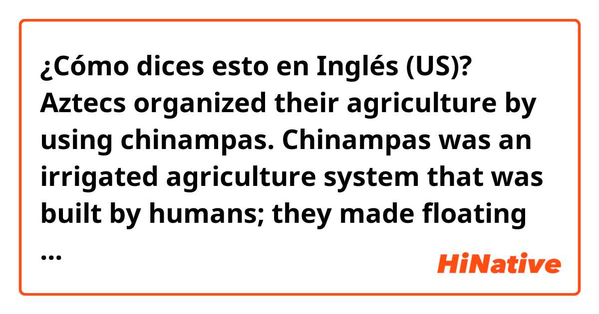 ¿Cómo dices esto en Inglés (US)? Aztecs organized their agriculture by using chinampas. Chinampas was an irrigated agriculture system that was built by humans; they made floating islands on lakes so the water can go through between crops.
(is it natural?)