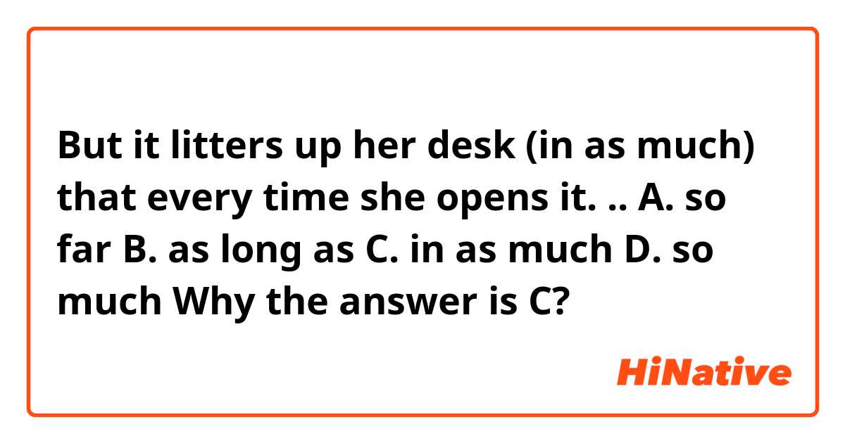 But it litters up her desk (in as much) that every time she opens it. .. 

A. so far B. as long as C. in as much D. so much

Why the answer is C? 
 
