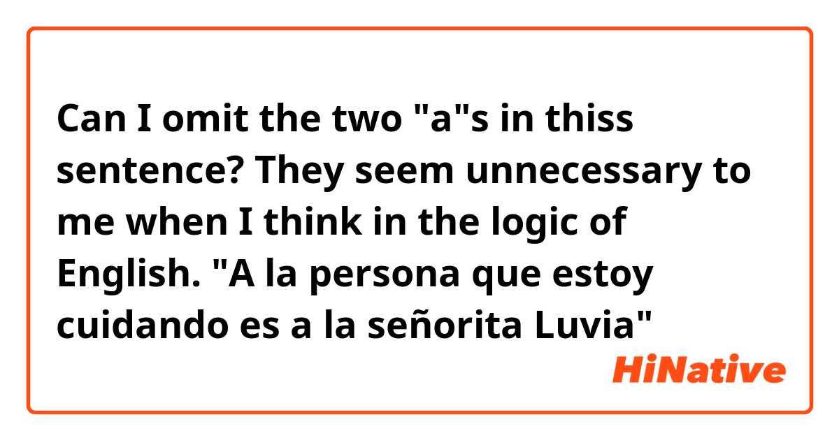 Can I omit the two "a"s in thiss sentence? They seem unnecessary to me when I think in the logic of English.
"A la persona que estoy cuidando es a la señorita Luvia"