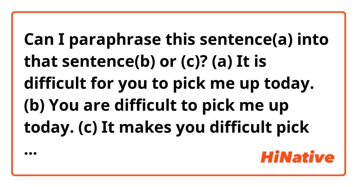 Can I paraphrase this sentence(a) into that sentence(b) or (c)?

(a) It is difficult for you to pick me up today.


(b) You are difficult to pick me up today.

(c) It makes you difficult pick me up today.