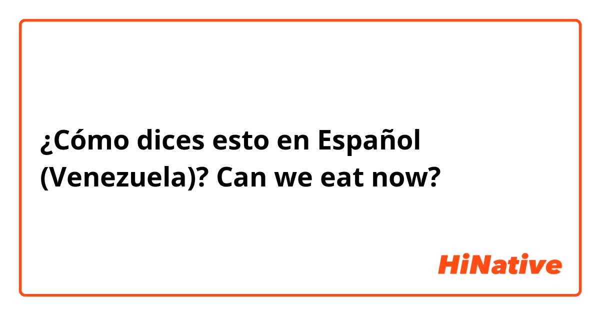 ¿Cómo dices esto en Español (Venezuela)? Can we eat now?