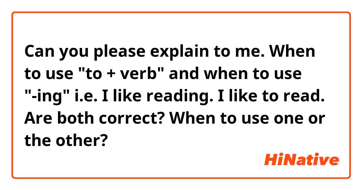Can you please explain to me. When to use "to + verb" and when to use "-ing" 

i.e.
I like reading.
I like to read. 

Are both correct? When to use one or the other? 